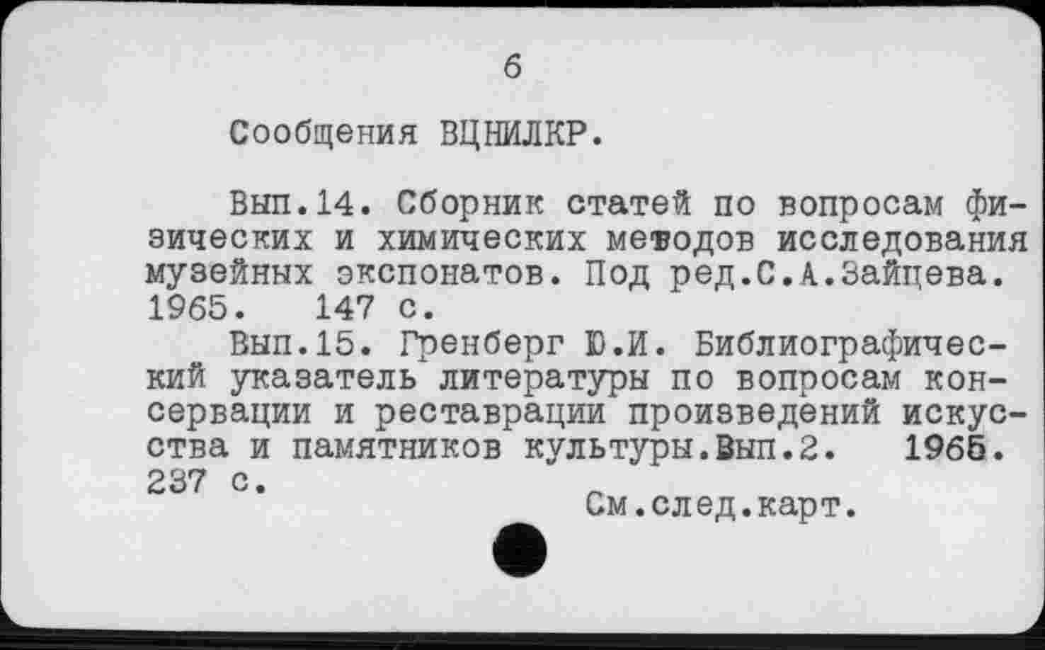 ﻿б
Сообщения ВЦНИЛКР.
Выл.14. Сборник статей по вопросам физических и химических методов исследования музейных экспонатов. Под ред.С.А.Зайцева. 1965.	147 с.
Вып.15. Гренберг Ю.И. Библиографический указатель литературы по вопросам консервации и реставрации произведений искусства и памятников культуры.Вып.2.	1965.
237 с •
См.след.карт*